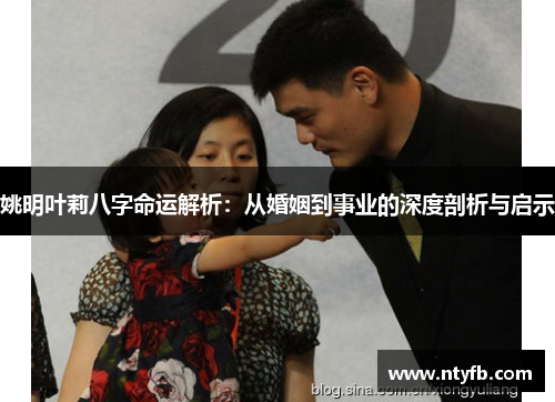姚明叶莉八字命运解析：从婚姻到事业的深度剖析与启示