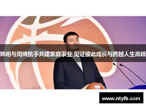 姚明与周绮携手共建家庭事业 见证彼此成长与跨越人生高峰