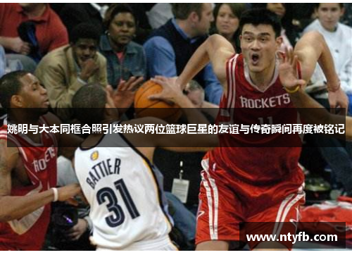 姚明与大本同框合照引发热议两位篮球巨星的友谊与传奇瞬间再度被铭记