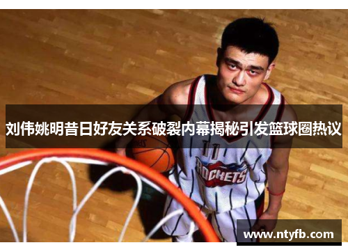 刘伟姚明昔日好友关系破裂内幕揭秘引发篮球圈热议